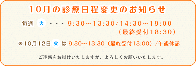 毎週(火)・・・9:30~13:30/14:30~19:00(最終受付18:30)※10月12日(火)は9:30~13:30(最終受付13:00)/午後休診